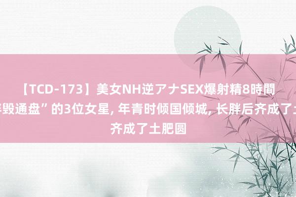 【TCD-173】美女NH逆アナSEX爆射精8時間 “一胖毁通盘”的3位女星, 年青时倾国倾城, 长胖后齐成了土肥圆