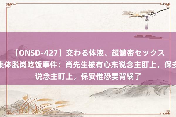 【ONSD-427】交わる体液、超濃密セックス4時間 公事员集体脱岗吃饭事件：肖先生被有心东说念主盯上，保安惟恐要背锅了