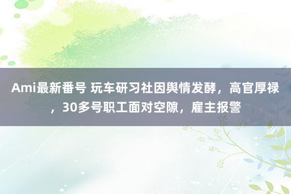 Ami最新番号 玩车研习社因舆情发酵，高官厚禄，30多号职工面对空隙，雇主报警