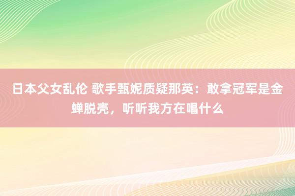 日本父女乱伦 歌手甄妮质疑那英：敢拿冠军是金蝉脱壳，听听我方在唱什么