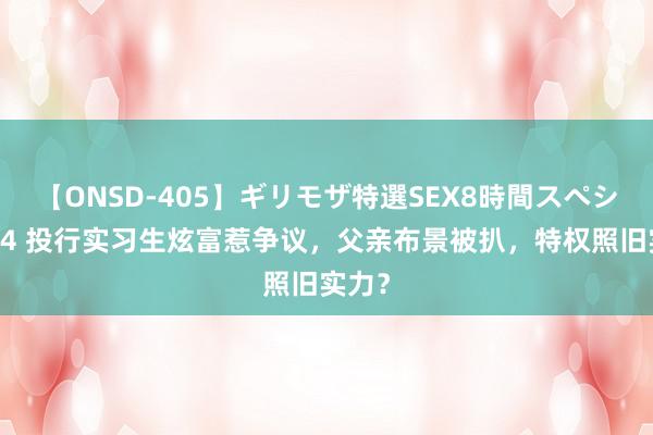 【ONSD-405】ギリモザ特選SEX8時間スペシャル 4 投行实习生炫富惹争议，父亲布景被扒，特权照旧实力？