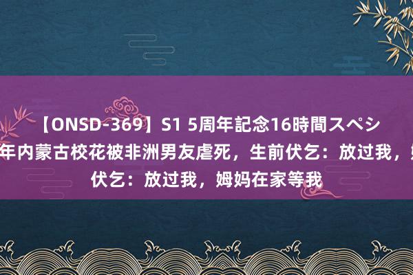 【ONSD-369】S1 5周年記念16時間スペシャル RED 22年内蒙古校花被非洲男友虐死，生前伏乞：放过我，姆妈在家等我
