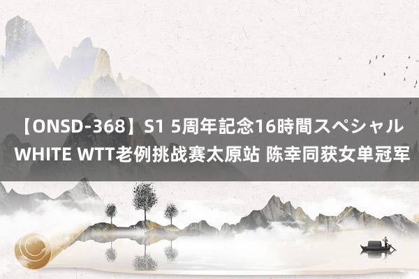 【ONSD-368】S1 5周年記念16時間スペシャル WHITE WTT老例挑战赛太原站 陈幸同获女单冠军