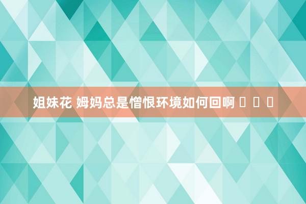 姐妹花 姆妈总是憎恨环境如何回啊 ​​​