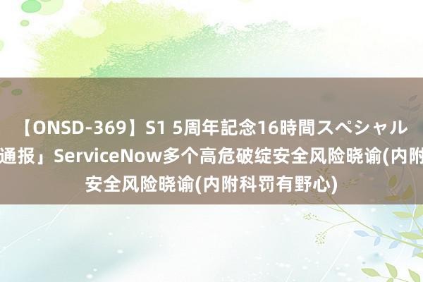 【ONSD-369】S1 5周年記念16時間スペシャル RED 「破绽通报」ServiceNow多个高危破绽安全风险晓谕(内附科罚有野心)