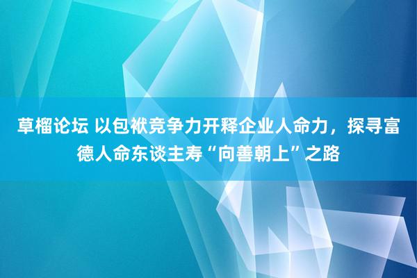 草榴论坛 以包袱竞争力开释企业人命力，探寻富德人命东谈主寿“向善朝上”之路