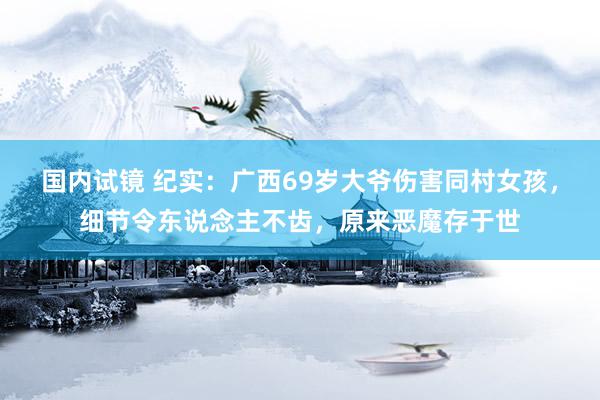 国内试镜 纪实：广西69岁大爷伤害同村女孩，细节令东说念主不齿，原来恶魔存于世