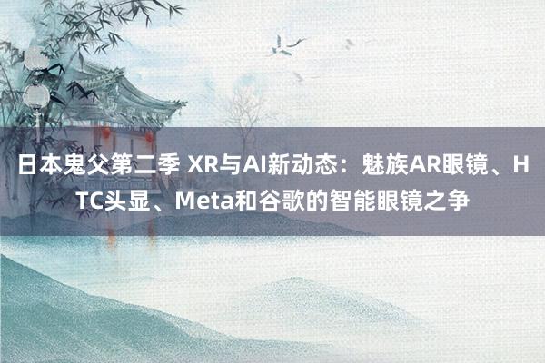 日本鬼父第二季 XR与AI新动态：魅族AR眼镜、HTC头显、Meta和谷歌的智能眼镜之争