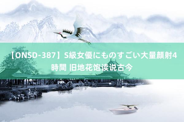 【ONSD-387】S級女優にものすごい大量顔射4時間 旧地花饱读说古今