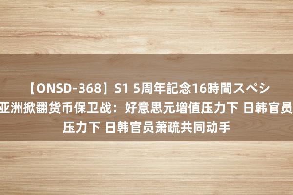 【ONSD-368】S1 5周年記念16時間スペシャル WHITE 亚洲掀翻货币保卫战：好意思元增值压力下 日韩官员萧疏共同动手