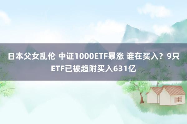 日本父女乱伦 中证1000ETF暴涨 谁在买入？9只ETF已被趋附买入631亿