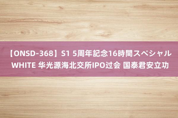 【ONSD-368】S1 5周年記念16時間スペシャル WHITE 华光源海北交所IPO过会 国泰君安立功