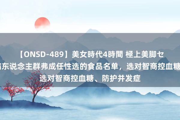 【ONSD-489】美女時代4時間 極上美脚セックス 糖尿病东说念主群弗成任性选的食品名单，选对智商控血糖、防护并发症