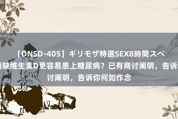 【ONSD-405】ギリモザ特選SEX8時間スペシャル 4 短缺维生素D更容易患上糖尿病？已有商讨阐明，告诉你何如作念