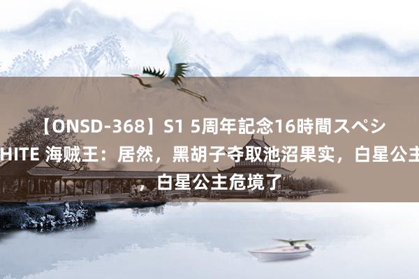 【ONSD-368】S1 5周年記念16時間スペシャル WHITE 海贼王：居然，黑胡子夺取池沼果实，白星公主危境了