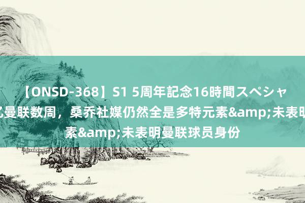 【ONSD-368】S1 5周年記念16時間スペシャル WHITE 追忆曼联数周，桑乔社媒仍然全是多特元素&未表明曼联球员身份