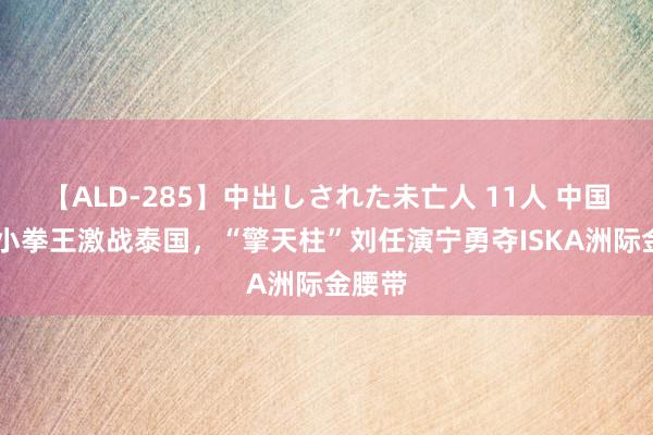 【ALD-285】中出しされた未亡人 11人 中国15岁小拳王激战泰国，“擎天柱”刘任演宁勇夺ISKA洲际金腰带