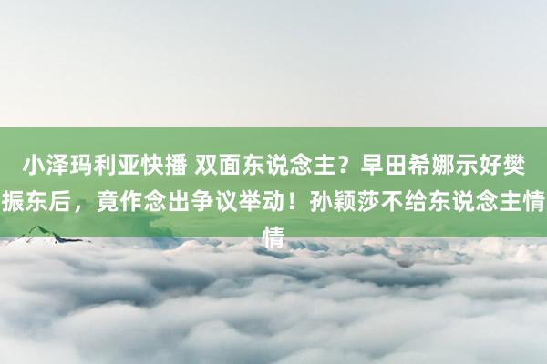 小泽玛利亚快播 双面东说念主？早田希娜示好樊振东后，竟作念出争议举动！孙颖莎不给东说念主情