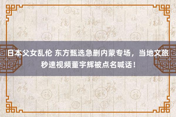 日本父女乱伦 东方甄选急删内蒙专场，当地文旅秒速视频董宇辉被点名喊话！