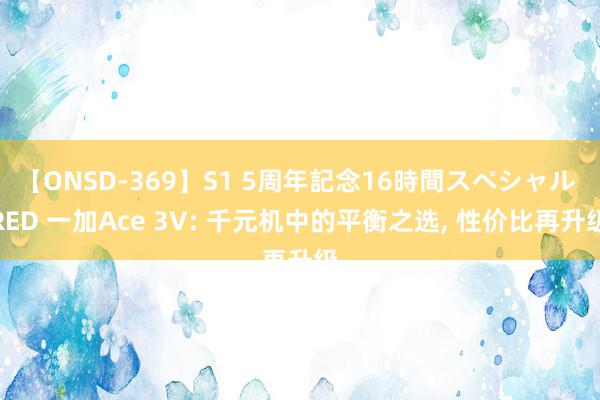 【ONSD-369】S1 5周年記念16時間スペシャル RED 一加Ace 3V: 千元机中的平衡之选, 性价比再升级