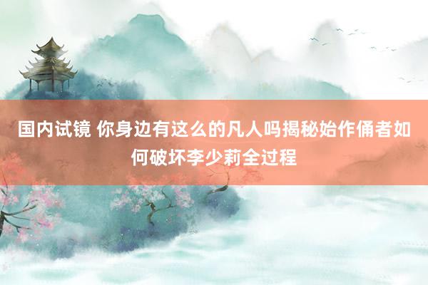 国内试镜 你身边有这么的凡人吗揭秘始作俑者如何破坏李少莉全过程