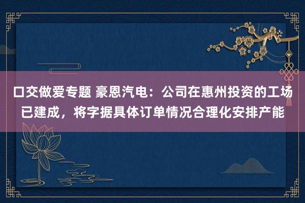 口交做爱专题 豪恩汽电：公司在惠州投资的工场已建成，将字据具体订单情况合理化安排产能