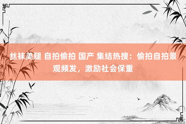 丝袜美腿 自拍偷拍 国产 集结热搜：偷拍自拍景观频发，激励社会保重