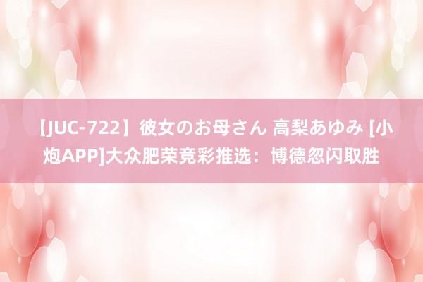 【JUC-722】彼女のお母さん 高梨あゆみ [小炮APP]大众肥荣竞彩推选：博德忽闪取胜