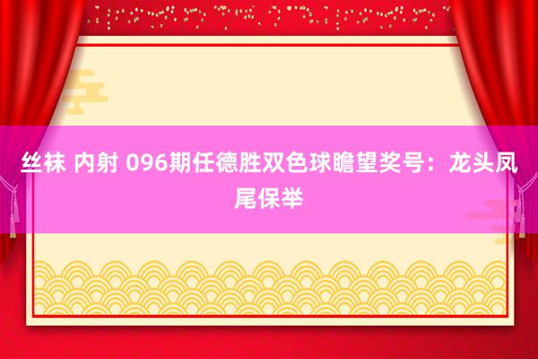 丝袜 内射 096期任德胜双色球瞻望奖号：龙头凤尾保举