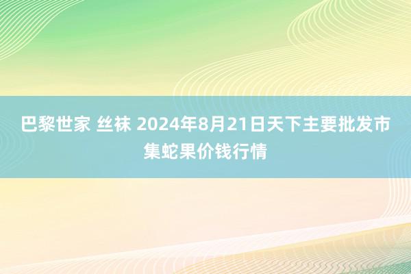 巴黎世家 丝袜 2024年8月21日天下主要批发市集蛇果价钱行情
