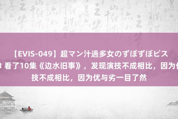 【EVIS-049】超マン汁過多女のずぼずぼピストンオナニー 3 看了10集《边水旧事》，发现演技不成相比，因为优与劣一目了然