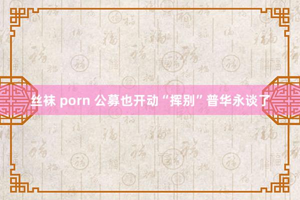 丝袜 porn 公募也开动“挥别”普华永谈了