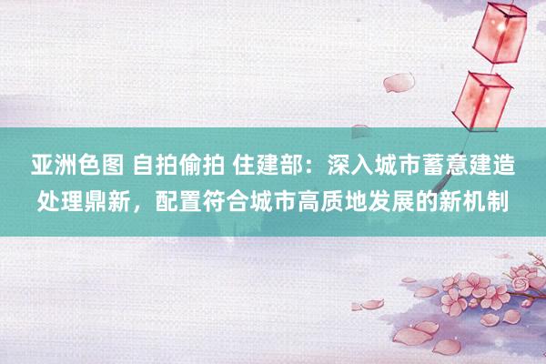 亚洲色图 自拍偷拍 住建部：深入城市蓄意建造处理鼎新，配置符合城市高质地发展的新机制