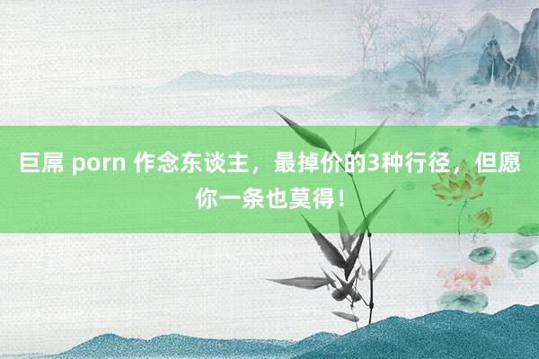 巨屌 porn 作念东谈主，最掉价的3种行径，但愿你一条也莫得！