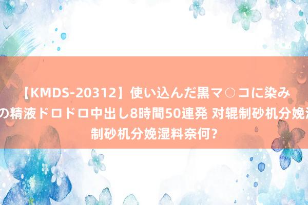 【KMDS-20312】使い込んだ黒マ○コに染み渡る息子の精液ドロドロ中出し8時間50連発 对辊制砂机分娩湿料奈何？