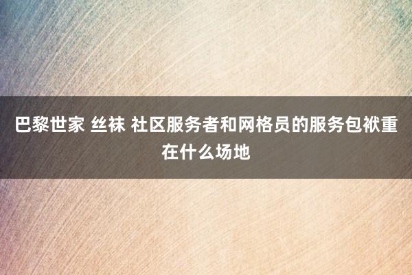 巴黎世家 丝袜 社区服务者和网格员的服务包袱重在什么场地