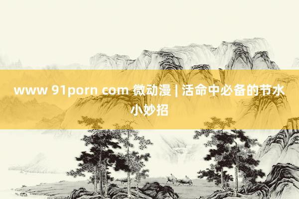 www 91porn com 微动漫 | 活命中必备的节水小妙招