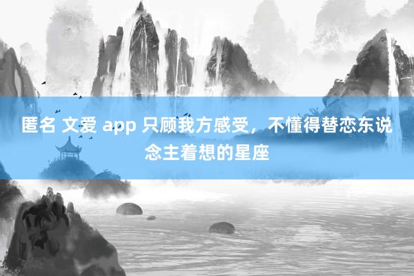 匿名 文爱 app 只顾我方感受，不懂得替恋东说念主着想的星座