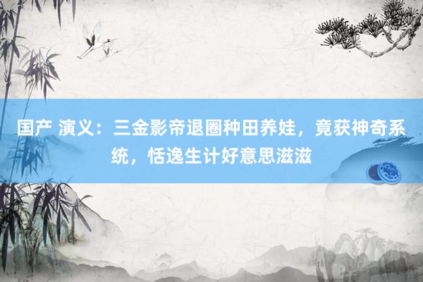 国产 演义：三金影帝退圈种田养娃，竟获神奇系统，恬逸生计好意思滋滋